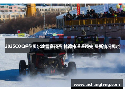 2025COC呼伦贝尔冰雪赛预赛 林德伟遥遥领先 最新情况揭晓